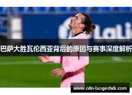巴萨大胜瓦伦西亚背后的原因与赛事深度解析