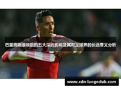 巴里奥斯退役后的五大深远影响及其对足球界的长远意义分析