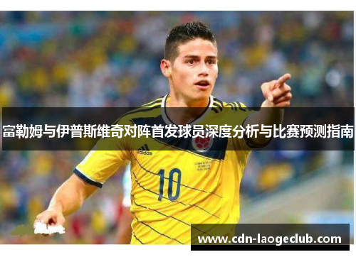 富勒姆与伊普斯维奇对阵首发球员深度分析与比赛预测指南