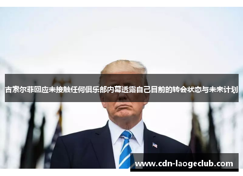 吉索尔菲回应未接触任何俱乐部内幕透露自己目前的转会状态与未来计划