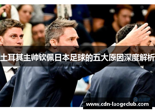 土耳其主帅钦佩日本足球的五大原因深度解析