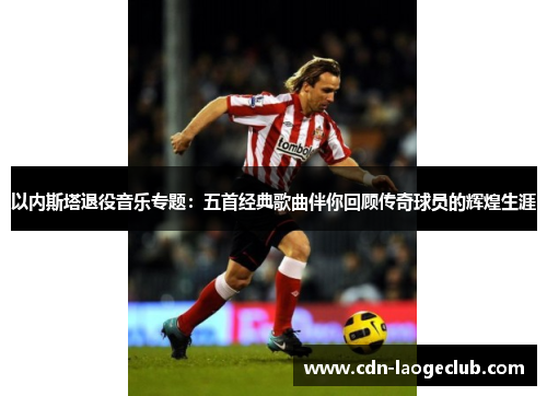 以内斯塔退役音乐专题：五首经典歌曲伴你回顾传奇球员的辉煌生涯