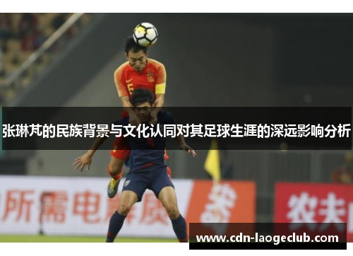 张琳芃的民族背景与文化认同对其足球生涯的深远影响分析