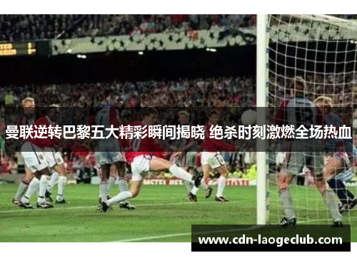 曼联逆转巴黎五大精彩瞬间揭晓 绝杀时刻激燃全场热血