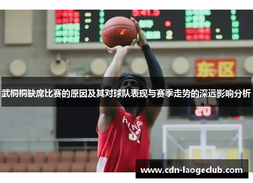 武桐桐缺席比赛的原因及其对球队表现与赛季走势的深远影响分析