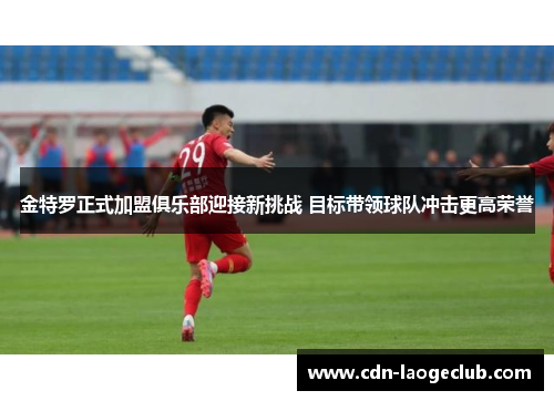 金特罗正式加盟俱乐部迎接新挑战 目标带领球队冲击更高荣誉