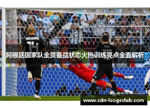 阿根廷国家队全员备战状态火热训练亮点全面解析
