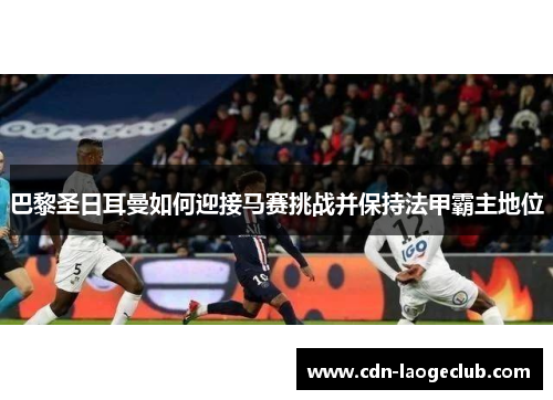 巴黎圣日耳曼如何迎接马赛挑战并保持法甲霸主地位