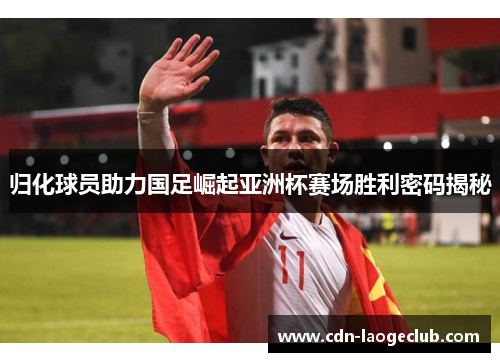 归化球员助力国足崛起亚洲杯赛场胜利密码揭秘 归化球员助力国足崛起亚洲杯赛场胜利密码揭秘