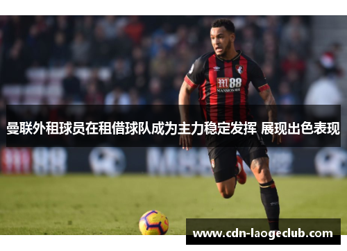 曼联外租球员在租借球队成为主力稳定发挥 展现出色表现 曼联外租球员在租借球队成为主力稳定发挥 展现出色表现