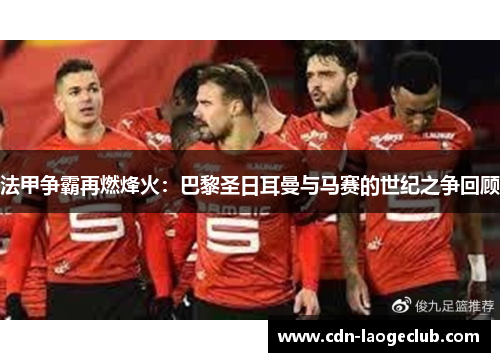 法甲争霸再燃烽火:巴黎圣日耳曼与马赛的世纪之争回顾 法甲争霸再燃烽火:巴黎圣日耳曼与马赛的世纪之争回顾