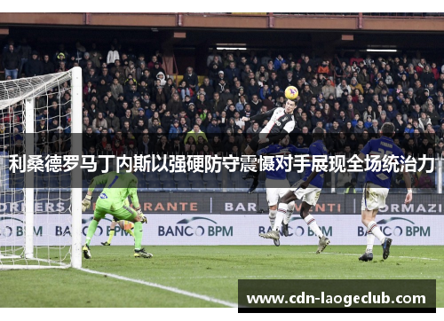 利桑德罗马丁内斯以强硬防守震慑对手展现全场统治力 利桑德罗马丁内斯以强硬防守震慑对手展现全场统治力
