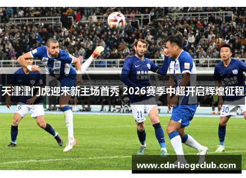 天津津门虎迎来新主场首秀 2026赛季中超开启辉煌征程