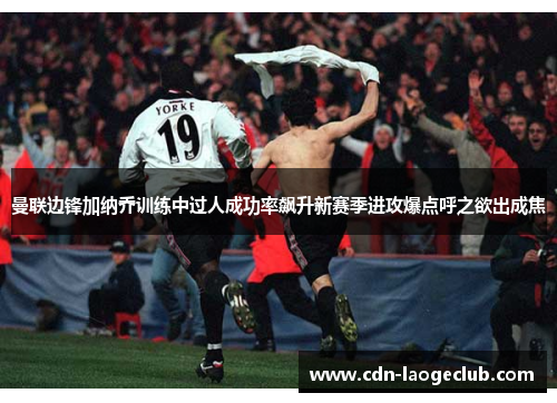 曼联边锋加纳乔训练中过人成功率飙升新赛季进攻爆点呼之欲出成焦